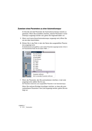 Page 210CUBASE LE9 – 210 Automation
Zuweisen eines Parameters zu einer Automationsspur
Im Grunde sind alle Parameter der Automationsunterspur bereits zu-
gewiesen. Wenn Sie auswählen möchten, welcher Parameter in einer 
Unterspur angezeigt werden soll, gehen Sie folgendermaßen vor:
1.Wenn noch keine Kanal-Automationsspur angezeigt wird, öffnen Sie 
sie wie oben beschrieben.
2.Klicken Sie in das Feld, in dem der Name des ausgewählten Parame-
ters angezeigt wird.
Ein Einblendmenü wird geöffnet, in dem weitere...