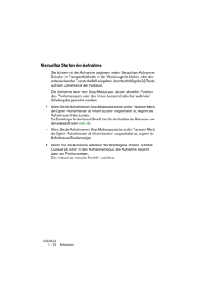 Page 22CUBASE LE2 – 22 Aufnehmen
Manuelles Starten der Aufnahme
Sie können mit der Aufnahme beginnen, indem Sie auf den Aufnahme-
Schalter im Transportfeld oder in der Werkzeugzeile klicken oder den 
entsprechenden Tastaturbefehl eingeben (standardmäßig die [x]-Taste 
auf dem Zahlenblock der Tastatur).
Die Aufnahme kann vom Stop-Modus aus (ab der aktuellen Position 
des Positionszeigers oder des linken Locators) oder bei laufender 
Wiedergabe gestartet werden:
• Wenn Sie die Aufnahme vom Stop-Modus aus starten...