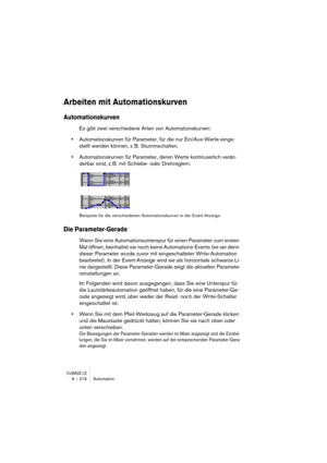 Page 216CUBASE LE9 – 216 Automation
Arbeiten mit Automationskurven
Automationskurven
Es gibt zwei verschiedene Arten von Automationskurven:
•Automationskurven für Parameter, für die nur Ein/Aus-Werte einge-
stellt werden können, z. B. Stummschalten.
•Automationskurven für Parameter, deren Werte kontinuierlich verän-
derbar sind, z. B. mit Schiebe- oder Drehreglern.
Beispiele für die verschiedenen Automationskurven in der Event-Anzeige.
Die Parameter-Gerade
Wenn Sie eine Automationsunterspur für einen Parameter...