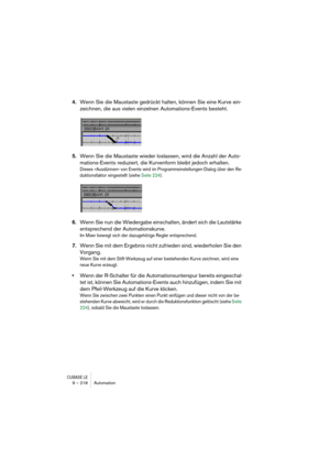 Page 218CUBASE LE9 – 218 Automation
4.Wenn Sie die Maustaste gedrückt halten, können Sie eine Kurve ein-
zeichnen, die aus vielen einzelnen Automations-Events besteht.
5.Wenn Sie die Maustaste wieder loslassen, wird die Anzahl der Auto-
mations-Events reduziert, die Kurvenform bleibt jedoch erhalten.
Dieses »Ausdünnen« von Events wird im Programmeinstellungen-Dialog über den Re-
duktionsfaktor eingestellt (siehe Seite 224).
6.Wenn Sie nun die Wiedergabe einschalten, ändert sich die Lautstärke 
entsprechend der...