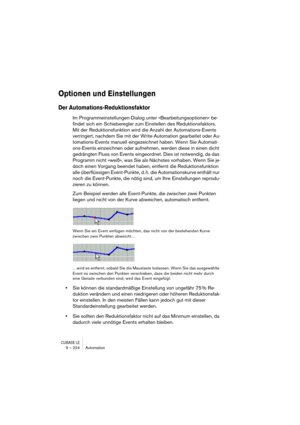 Page 224CUBASE LE9 – 224 Automation
Optionen und Einstellungen
Der Automations-Reduktionsfaktor
Im Programmeinstellungen-Dialog unter »Bearbeitungsoptionen« be-
findet sich ein Schieberegler zum Einstellen des Reduktionsfaktors. 
Mit der Reduktionsfunktion wird die Anzahl der Automations-Events 
verringert, nachdem Sie mit der Write-Automation gearbeitet oder Au-
tomations-Events manuell eingezeichnet haben. Wenn Sie Automati-
ons-Events einzeichnen oder aufnehmen, werden diese in einen dicht 
gedrängten Fluss...