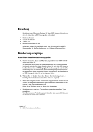 Page 226CUBASE LE10 – 226 Fernbedienung des Mixers
Einleitung
Sie können den Mixer von Cubase LE über MIDI steuern. Zurzeit wer-
den die folgenden MIDI-Steuergeräte unterstützt:
• Steinberg Houston
• Tascam US-428/424
• Yamaha 01V
• Mackie Universal/Mackie HUI
Außerdem haben Sie die Möglichkeit, hier nicht aufgeführte MIDI-
Steuergeräte für die Fernbedienung von Cubase LE einzurichten.
Bearbeitungsvorgänge
Auswählen eines Fernbedienungsgeräts
1.Stellen Sie sicher, dass das MIDI-Steuergerät mit Ihrer...