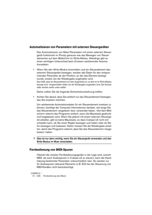 Page 228CUBASE LE10 – 228 Fernbedienung des Mixers
Automatisieren von Parametern mit externen Steuergeräten
Das Automatisieren von Mixer-Parametern mit einem externen Steuer-
gerät funktioniert im Prinzip genauso wie das Bewegen von Steuer-
elementen auf dem Bildschirm im Write-Modus. Allerdings gibt es 
einen wichtigen Unterschied beim Ersetzen existierender Automa-
tionsdaten:
•Wenn Sie den Write-Modus einschalten und ein Steuerelement des 
externen Steuergeräts bewegen, werden alle Daten für den entspre-...