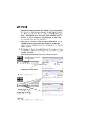 Page 236CUBASE LE11 – 236 Audiobearbeitung und Audiofunktionen
Einleitung
Die Bearbeitung von Audiomaterial in Cubase LE ist »nicht destruktiv«, 
d. h. Sie können alle Änderungen jederzeit rückgängig machen bzw. 
zum Original zurückkehren. Dies ist möglich, weil die Bearbeitung an 
Audio-Clips und nicht an der Audiodatei selbst stattfindet. Diese Au-
dio-Clips können auf mehr als nur eine Audiodatei verweisen. Das 
kann man sich folgendermaßen vorstellen: 
1.Wenn Sie ein Event oder einen Auswahlbereich...