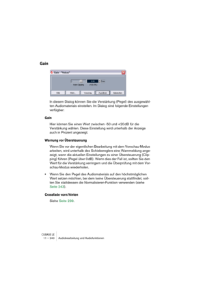 Page 240CUBASE LE11 – 240 Audiobearbeitung und Audiofunktionen
Gain
In diesem Dialog können Sie die Verstärkung (Pegel) des ausgewähl-
ten Audiomaterials einstellen. Im Dialog sind folgende Einstellungen 
verfügbar:
Gain
Hier können Sie einen Wert zwischen -50 und +20 dB für die 
Verstärkung wählen. Diese Einstellung wird unterhalb der Anzeige 
auch in Prozent angezeigt.
Warnung vor Übersteuerung
Wenn Sie vor der eigentlichen Bearbeitung mit dem Vorschau-Modus 
arbeiten, wird unterhalb des Schiebereglers eine...