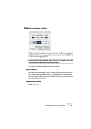 Page 241CUBASE LEAudiobearbeitung und Audiofunktionen 11 – 241
Mit Zwischenablage mischen
Mit dieser Funktion wird das Audiomaterial aus der Zwischenablage in 
das für die Bearbeitung ausgewählte Audiomaterial gemischt. Es wird 
am Auswahlanfang begonnen.
❐Diese Funktion ist nur verfügbar, wenn Sie zuvor im Sample-Editor einen 
Audiobereich ausgeschnitten oder kopiert haben.
Im Dialog sind folgende Einstellungen verfügbar:
Mischverhältnis
Mit diesem Schieberegler können Sie das Mischverhältnis zwischen 
dem...