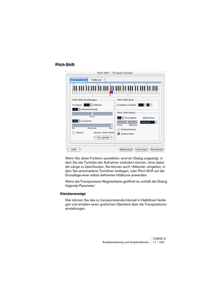 Page 245CUBASE LEAudiobearbeitung und Audiofunktionen 11 – 245
Pitch-Shift
Wenn Sie diese Funktion auswählen, wird ein Dialog angezeigt, in 
dem Sie die Tonhöhe der Aufnahme verändern können, ohne dabei 
die Länge zu beeinflussen. Sie können auch »Akkorde« eingeben, in-
dem Sie verschiedene Tonhöhen festlegen, oder Pitch-Shift auf der 
Grundlage einer selbst definierten Hüllkurve anwenden.
Wenn die Transponieren-Registerkarte geöffnet ist, enthält der Dialog 
folgende Parameter:
Klaviaturanzeige
Hier können Sie...