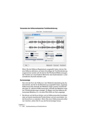 Page 248CUBASE LE11 – 248 Audiobearbeitung und Audiofunktionen
Verwenden der hüllkurvenbasierten Tonhöhenänderung
Wenn Sie die Hüllkurve-Registerkarte ausgewählt haben, können Sie 
eine Hüllkurve definieren, auf deren Grundlage die Tonhöhenänderung 
vorgenommen werden soll. So können Sie Pitchbend-Effekte erzeugen, 
die Tonhöhe von verschiedenen Bereichen des Audiomaterials in unter-
schiedlichen Ausmaß verändern usw.
Kurvenanzeige
Hier wird die Form der Hüllkurve in der Wellenformdarstellung des Au-...