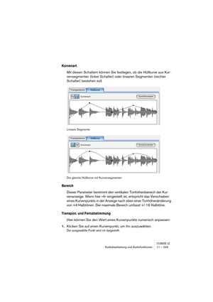 Page 249CUBASE LEAudiobearbeitung und Audiofunktionen 11 – 249
Kurvenart
Mit diesen Schaltern können Sie festlegen, ob die Hüllkurve aus Kur-
vensegmenten (linker Schalter) oder linearen Segmenten (rechter 
Schalter) bestehen soll.
Lineare Segmente
Die gleiche Hüllkurve mit Kurvensegmenten
Bereich
Dieser Parameter bestimmt den vertikalen Tonhöhenbereich der Kur-
venanzeige. Wenn hier »4« eingestellt ist, entspricht das Verschieben 
eines Kurvenpunkts in der Anzeige nach oben einer Tonhöhenänderung 
von +4...