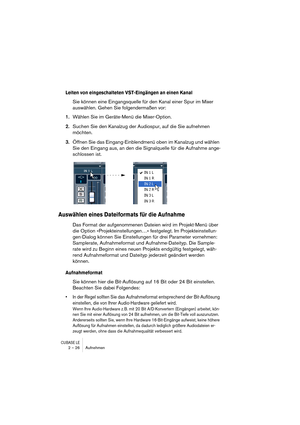 Page 26CUBASE LE2 – 26 Aufnehmen
Leiten von eingeschalteten VST-Eingängen an einen Kanal
Sie können eine Eingangsquelle für den Kanal einer Spur im Mixer 
auswählen. Gehen Sie folgendermaßen vor:
1.Wählen Sie im Geräte-Menü die Mixer-Option.
2.Suchen Sie den Kanalzug der Audiospur, auf die Sie aufnehmen 
möchten.
3.Öffnen Sie das Eingang-Einblendmenü oben im Kanalzug und wählen 
Sie den Eingang aus, an den die Signalquelle für die Aufnahme ange-
schlossen ist.
Auswählen eines Dateiformats für die Aufnahme
Das...