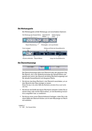 Page 260CUBASE LE12 – 260 Der Sample-Editor
Die Werkzeugzeile
Die Werkzeugzeile enthält Werkzeuge und verschiedene Optionen:
Die Übersichtsanzeige
Die Übersichtsanzeige liefert eine Übersicht über den gesamten Clip. 
Der Bereich, der in der Wellenformanzeige des Sample-Editors dar-
gestellt wird, wird in der Übersicht als blaues Rechteck angezeigt und 
der aktuelle Auswahlbereich als blaugraue Fläche.
•Sie können das blaue Rechteck in der Übersicht verschieben, um an-
dere Bereiche des Clips anzeigen zu lassen....