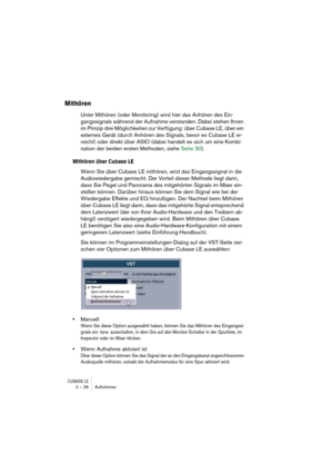 Page 28CUBASE LE2 – 28 Aufnehmen
Mithören
Unter Mithören (oder Monitoring) wird hier das Anhören des Ein-
gangssignals während der Aufnahme verstanden. Dabei stehen Ihnen 
im Prinzip drei Möglichkeiten zur Verfügung: über Cubase LE, über ein 
externes Gerät (durch Anhören des Signals, bevor es Cubase LE er-
reicht) oder direkt über ASIO (dabei handelt es sich um eine Kombi-
nation der beiden ersten Methoden, siehe Seite 30).
Mithören über Cubase LE
Wenn Sie über Cubase LE mithören, wird das Eingangssignal in...