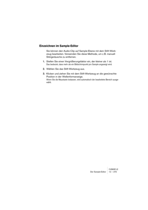 Page 273CUBASE LEDer Sample-Editor 12 – 273
Einzeichnen im Sample-Editor
Sie können den Audio-Clip auf Sample-Ebene mit dem Stift-Werk-
zeug bearbeiten. Verwenden Sie diese Methode, um z. B. manuell 
Störgeräusche zu entfernen.
1.Stellen Sie einen Vergrößerungsfaktor ein, der kleiner als 1 ist.
Das bedeutet, dass mehr als ein Bildschirmpunkt pro Sample angezeigt wird.
2.Wählen Sie das Stift-Werkzeug aus.
3.Klicken und ziehen Sie mit dem Stift-Werkzeug an die gewünschte 
Position in der Wellenformanzeige.
Wenn...