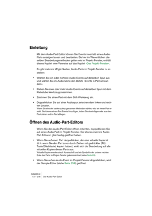 Page 278CUBASE LE13 – 278 Der Audio-Part-Editor
Einleitung
Mit dem Audio-Part-Editor können Sie Events innerhalb eines Audio-
Parts anzeigen lassen und bearbeiten. Da hier im Wesentlichen die-
selben Bearbeitungsmethoden gelten wie im Projekt-Fenster, enthält 
dieses Kapitel viele Verweise auf das Kapitel »Das Projekt-Fenster«.
Es gibt mehrere Möglichkeiten, Audio-Parts im Projekt-Fenster zu er-
stellen:
•Wählen Sie ein oder mehrere Audio-Events auf derselben Spur aus 
und wählen Sie im Audio-Menü den Befehl...