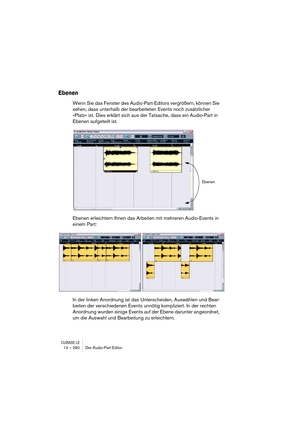 Page 280CUBASE LE13 – 280 Der Audio-Part-Editor
Ebenen
Wenn Sie das Fenster des Audio-Part-Editors vergrößern, können Sie 
sehen, dass unterhalb der bearbeiteten Events noch zusätzlicher 
»Platz« ist. Dies erklärt sich aus der Tatsache, dass ein Audio-Part in 
Ebenen aufgeteilt ist. 
Ebenen erleichtern Ihnen das Arbeiten mit mehreren Audio-Events in 
einem Part:
In der linken Anordnung ist das Unterscheiden, Auswählen und Bear-
beiten der verschiedenen Events unnötig kompliziert. In der rechten 
Anordnung wurden...