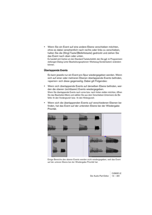 Page 281CUBASE LEDer Audio-Part-Editor 13 – 281
•Wenn Sie ein Event auf eine andere Ebene verschieben möchten, 
ohne es dabei versehentlich nach rechts oder links zu verschieben, 
halten Sie die [Strg]-Taste/[Befehlstaste] gedrückt und ziehen Sie 
das Event nach oben oder unten.
Es handelt sich hierbei um den Standard-Tastaturbefehl, den Sie ggf. im Programmein-
stellungen-Dialog (unter Bearbeitungsoptionen–Werkzeug-Sondertasten) verändern 
können.
Überlappende Events
Es kann jeweils nur ein Event pro Spur...