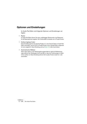 Page 286CUBASE LE13 – 286 Der Audio-Part-Editor
Optionen und Einstellungen
Im Audio-Part-Editor sind folgende Optionen und Einstellungen ver-
fügbar:
•Raster
Im Audio-Part-Editor können Sie einen unabhängigen Rastermodus (und Rasterwert 
für die Rasteroptionen) angeben. Die Funktionalität ist dieselbe wie im Projekt-Fenster.
•Nulldurchgänge finden
Diese Einstellung gilt für das gesamte Projekt, d. h. wenn Sie die Option im Audio-Part-
Editor einschalten, wird sie auch im Projekt-Fenster und im Sample-Editor...