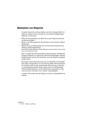 Page 292CUBASE LE14 – 292 Hitpoints und Slices
Bearbeiten von Hitpoints
In diesem Abschnitt wird beschrieben, wie Sie im Sample-Editor mit 
Hitpoints arbeiten können. Es gibt drei verschiedene Möglichkeiten 
Hitpoints zu berechnen:
• Öffnen Sie das Audio-Menü und wählen Sie aus dem Hitpoints-Untermenü 
den Berechnen-Befehl.
• Klicken in der Werkzeugzeile des Sample-Editors auf den Schalter »Hitpoint-
Bearbeitung«.
• Wählen Sie aus der Werkzeugzeile bzw. aus dem Quick-Kontextmenü das 
Werkzeug...