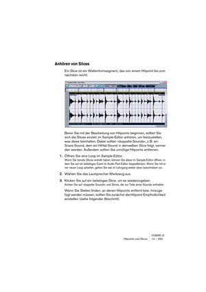 Page 293CUBASE LEHitpoints und Slices 14 – 293
Anhören von Slices
Ein Slice ist ein Wellenformsegment, das von einem Hitpoint bis zum 
nächsten reicht.
Bevor Sie mit der Bearbeitung von Hitpoints beginnen, sollten Sie 
sich die Slices einzeln im Sample-Editor anhören, um festzustellen, 
was diese beinhalten. Dabei sollten »doppelte Sounds«, z. B. ein 
Snare-Sound, dem ein HiHat-Sound in demselben Slice folgt, vermie-
den werden. Außerdem sollten Sie unnötige Hitpoints entfernen: 
1.Öffnen Sie eine Loop im...