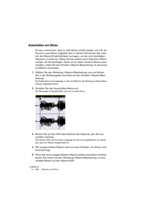 Page 296CUBASE LE14 – 296 Hitpoints und Slices
Ausschalten von Slices
Es kann vorkommen, dass zu viele Slices erstellt werden und z. B. ein 
Sound in zwei Slices aufgeteilt wird. In diesem Fall können Sie natür-
lich die Hitpoint-Empfindlichkeit verringern, um die nicht benötigten 
Hitpoints zu entfernen. Dabei könnten jedoch auch Hitpoints entfernt 
werden, die Sie benötigen. Daher ist es ratsam einzelne Slices auszu-
schalten, indem Sie den Schalter »Hitpoint-Bearbeitung« im Ausschal-
ten-Modus verwenden:...