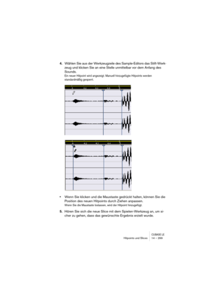 Page 299CUBASE LEHitpoints und Slices 14 – 299
4.Wählen Sie aus der Werkzeugzeile des Sample-Editors das Stift-Werk-
zeug und klicken Sie an eine Stelle unmittelbar vor dem Anfang des 
Sounds.
Ein neuer Hitpoint wird angezeigt. Manuell hinzugefügte Hitpoints werden 
standardmäßig gesperrt.
•Wenn Sie klicken und die Maustaste gedrückt halten, können Sie die 
Position des neuen Hitpoints durch Ziehen anpassen.
Wenn Sie die Maustaste loslassen, wird der Hitpoint hinzugefügt.
5.Hören Sie sich die neue Slice mit dem...