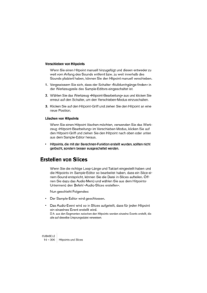 Page 300CUBASE LE14 – 300 Hitpoints und Slices
Verschieben von Hitpoints
Wenn Sie einen Hitpoint manuell hinzugefügt und diesen entweder zu 
weit vom Anfang des Sounds entfernt bzw. zu weit innerhalb des 
Sounds platziert haben, können Sie den Hitpoint manuell verschieben.
1.Vergewissern Sie sich, dass der Schalter »Nulldurchgänge finden« in 
der Werkzeugzeile des Sample-Editors eingeschaltet ist.
2.Wählen Sie das Werkzeug »Hitpoint-Bearbeitung« aus und klicken Sie 
erneut auf den Schalter, um den...
