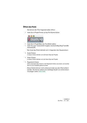 Page 307CUBASE LEDer Pool 15 – 307
Öffnen des Pools
Sie können den Pool folgendermaßen öffnen:
• Indem Sie im Projekt-Fenster auf das Pool-Symbol klicken.
• Indem Sie im Projekt-Menü den Pool-Befehl wählen.
• Indem Sie einen Tastaturbefehl eingeben (standardmäßig [Strg]-Taste/[Be-
fehlstaste]-[P]). 
Der Inhalt des Pools befindet sich in folgenden drei Hauptordnern: 
•Audio-Ordner
In diesem Ordner befinden sich alle Audio-Clips des Projekts.
•Video-Ordner
In diesem Ordner befinden sich alle Video-Clips des...