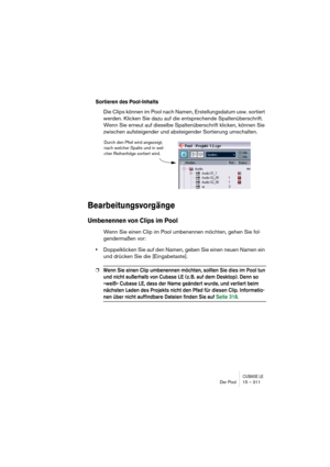 Page 311CUBASE LEDer Pool 15 – 311
Sortieren des Pool-Inhalts
Die Clips können im Pool nach Namen, Erstellungsdatum usw. sortiert 
werden. Klicken Sie dazu auf die entsprechende Spaltenüberschrift. 
Wenn Sie erneut auf dieselbe Spaltenüberschrift klicken, können Sie 
zwischen aufsteigender und absteigender Sortierung umschalten.
Bearbeitungsvorgänge
Umbenennen von Clips im Pool
Wenn Sie einen Clip im Pool umbenennen möchten, gehen Sie fol-
gendermaßen vor:
•Doppelklicken Sie auf den Namen, geben Sie einen neuen...