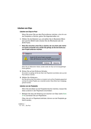 Page 314CUBASE LE15 – 314 Der Pool
Löschen von Clips
Löschen von Clips im Pool
Wenn Sie einen Clip aus dem Pool entfernen möchten, ohne ihn von 
der Festplatte zu löschen, gehen Sie folgendermaßen vor:
1.Wählen Sie die Datei(en) aus und wählen Sie im Bearbeiten-Menü 
den Löschen-Befehl (oder drücken Sie die [Rücktaste] oder die 
[Entf]-Taste).
• Wenn Sie versuchen, einen Clip zu löschen, der von einem oder mehre-
ren Events verwendet wird, werden Sie gefragt, ob Sie die Events aus 
dem Projekt entfernen...