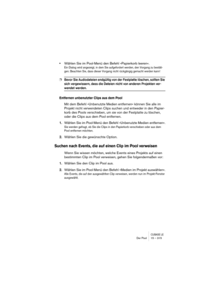 Page 315CUBASE LEDer Pool 15 – 315
•Wählen Sie im Pool-Menü den Befehl »Papierkorb leeren«.
Ein Dialog wird angezeigt, in dem Sie aufgefordert werden, den Vorgang zu bestäti-
gen. Beachten Sie, dass dieser Vorgang nicht rückgängig gemacht werden kann!
❐Bevor Sie Audiodateien endgültig von der Festplatte löschen, sollten Sie 
sich vergewissern, dass die Dateien nicht von anderen Projekten ver-
wendet werden.
Entfernen unbenutzter Clips aus dem Pool
Mit dem Befehl »Unbenutzte Medien entfernen« können Sie alle im...