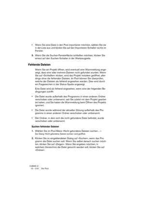 Page 318CUBASE LE15 – 318 Der Pool
•Wenn Sie eine Datei in den Pool importieren möchten, wählen Sie sie 
in der Liste aus und klicken Sie auf den Importieren-Schalter rechts im 
Fenster.
5.Wenn Sie die Suchen-Fensterfläche schließen möchten, klicken Sie 
erneut auf den Suchen-Schalter in der Werkzeugzeile.
Fehlende Dateien
Wenn Sie ein Projekt öffnen, wird eventuell eine Warnmeldung ange-
zeigt, dass eine oder mehrere Dateien nicht gefunden wurden. Wenn 
Sie auf »Schließen« klicken, wird das Projekt trotzdem...