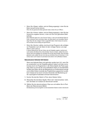 Page 319CUBASE LEDer Pool 15 – 319
•Wenn Sie »Zeigen« wählen, wird ein Dialog angezeigt, in dem Sie die 
Datei manuell suchen können.
Wenn Sie die gewünschte Datei gefunden haben, klicken Sie auf »Öffnen«.
•Wenn Sie »Ordner« wählen, wird ein Dialog angezeigt, in dem Sie das 
Verzeichnis angeben können, in dem sich die nicht gefundene Datei 
befindet.
Diese Methode eignet sich, wenn Sie den Ordner, in dem sich die fehlende Datei be-
findet, umbenannt oder verschoben haben, die Datei jedoch noch denselben Namen...