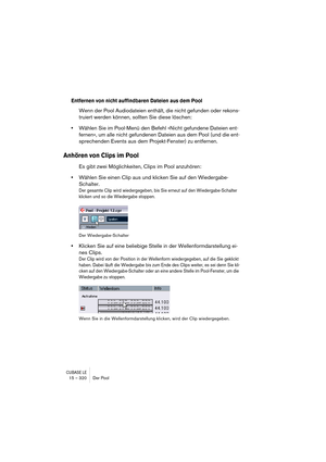 Page 320CUBASE LE15 – 320 Der Pool
Entfernen von nicht auffindbaren Dateien aus dem Pool
Wenn der Pool Audiodateien enthält, die nicht gefunden oder rekons-
truiert werden können, sollten Sie diese löschen:
•Wählen Sie im Pool-Menü den Befehl »Nicht gefundene Dateien ent-
fernen«, um alle nicht gefundenen Dateien aus dem Pool (und die ent-
sprechenden Events aus dem Projekt-Fenster) zu entfernen.
Anhören von Clips im Pool
Es gibt zwei Möglichkeiten, Clips im Pool anzuhören:
•Wählen Sie einen Clip aus und klicken...