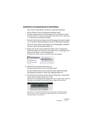 Page 33CUBASE LEAufnehmen 2 – 33
Aufnehmen von Audiomaterial im Cycle-Modus
Wenn Sie im Cycle-Modus aufnehmen, geschieht Folgendes:
• Bei der Aufnahme wird eine fortlaufende Audiodatei erstellt.
• Für jeden aufgenommenen Cycle-Durchgang wird ein Audio-Event erstellt.
Die Events erhalten den Namen der Audiodatei, mit dem Zusatz »Take*«. Dabei steht 
»*« für die Nummer des jeweiligen Durchgangs.
• Der letzte Take (der zuletzt aufgenommene Durchgang) wird zuoberst angeord-
net, d. h. Sie hören diesen Durchgang,...