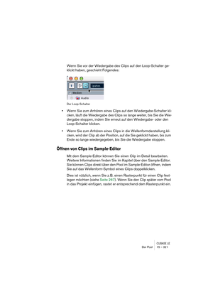 Page 321CUBASE LEDer Pool 15 – 321
Wenn Sie vor der Wiedergabe des Clips auf den Loop-Schalter ge-
klickt haben, geschieht Folgendes:
Der Loop-Schalter
•Wenn Sie zum Anhören eines Clips auf den Wiedergabe-Schalter kli-
cken, läuft die Wiedergabe des Clips so lange weiter, bis Sie die Wie-
dergabe stoppen, indem Sie erneut auf den Wiedergabe- oder den 
Loop-Schalter klicken.
•Wenn Sie zum Anhören eines Clips in die Wellenformdarstellung kli-
cken, wird der Clip ab der Position, auf die Sie geklickt haben, bis zum...