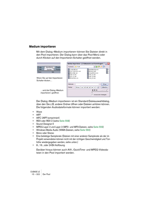 Page 322CUBASE LE15 – 322 Der Pool
Medium importieren
Mit dem Dialog »Medium importieren« können Sie Dateien direkt in 
den Pool importieren. Der Dialog kann über das Pool-Menü oder 
durch Klicken auf den Importieren-Schalter geöffnet werden.
Der Dialog »Medium importieren« ist ein Standard-Dateiauswahldialog, 
über den Sie z. B. andere Ordner öffnen oder Dateien anhören können. 
Die folgenden Audiodateiformate können importiert werden:
• Wave
• AIFF
• AIFC (AIFF komprimiert)
• REX oder REX 2 (siehe Seite 558)
•...