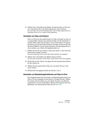 Page 325CUBASE LEDer Pool 15 – 325
4.Wählen Sie im Pool-Menü den Befehl »Aufnahmeordner im Pool set-
zen« oder klicken Sie in die Status-Spalte des neuen Ordners.
Der neue Ordner wird zum Pool-Aufnahmeordner. Das im Projekt aufgenommene Au-
diomaterial wird von nun an in diesem Ordner gespeichert.
Verwalten von Clips und Ordnern
Wenn im Pool eine sehr große Anzahl von Clips vorhanden ist, kann es 
in einigen Fällen mühsam sein, bestimmte Clips schnell aufzufinden. In 
solchen Fällen sollten Sie die Clips in...