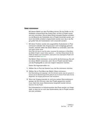 Page 327CUBASE LEDer Pool 15 – 327
Datei minimieren
Mit diesem Befehl aus dem Pool-Menü können Sie die Größe von Au-
diodateien entsprechend den Audio-Clips, auf die im Projekt verwie-
sen wird, vermindern. Die auf diese Weise erzeugten Dateien enthalten 
nur die Bereiche der Audiodatei, die im Projekt verwendet werden, wo-
durch die Größe erheblich eingeschränkt werden kann (da in der Re-
gel große Teile der Audiodateien nicht verwendet werden).
•Mit dieser Funktion werden die ausgewählten Audiodateien im Pool...