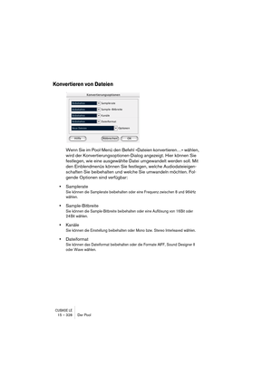 Page 328CUBASE LE15 – 328 Der Pool
Konvertieren von Dateien
Wenn Sie im Pool-Menü den Befehl »Dateien konvertieren…« wählen, 
wird der Konvertierungsoptionen-Dialog angezeigt. Hier können Sie 
festlegen, wie eine ausgewählte Datei umgewandelt werden soll. Mit 
den Einblendmenüs können Sie festlegen, welche Audiodateieigen-
schaften Sie beibehalten und welche Sie umwandeln möchten. Fol-
gende Optionen sind verfügbar:
•Samplerate
Sie können die Samplerate beibehalten oder eine Frequenz zwischen 8 und 96kHz...