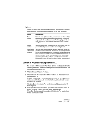 Page 329CUBASE LEDer Pool 15 – 329
Optionen
Wenn Sie eine Datei umwandeln, können Sie im Optionen-Einblend-
menü eine der folgenden Optionen für die neue Datei festlegen:
Dateien an Projekteinstellungen anpassen…
Mit diesem Befehl aus dem Pool-Menü können Sie die Dateiattribute 
aller ausgewählten Dateien an die Projekteinstellungen anpassen. Ge-
hen Sie folgendermaßen vor:
1.Wählen Sie alle Clips im Pool aus.
2.Wählen Sie im Pool-Menü den Befehl »Dateien an Projekteinstellun-
gen anpassen…«.
Ein Dialog wird...