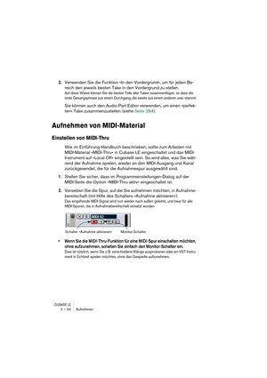 Page 34CUBASE LE2 – 34 Aufnehmen
2.Verwenden Sie die Funktion »In den Vordergrund«, um für jeden Be-
reich den jeweils besten Take in den Vordergrund zu stellen.
Auf diese Weise können Sie die besten Teile aller Takes zusammenfügen, so dass die 
erste Gesangsphrase aus einem Durchgang, die zweite aus einem anderen usw. stammt.
Sie können auch den Audio-Part-Editor verwenden, um einen »perfek-
ten« Take zusammenzustellen (siehe Seite 284).
Aufnehmen von MIDI-Material
Einstellen von MIDI-Thru
Wie im...