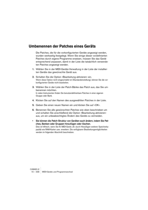 Page 338CUBASE LE16 – 338 MIDI-Geräte und Programmwechsel
Umbenennen der Patches eines Geräts
Die Patches, die für die vorkonfigurierten Geräte angezeigt werden, 
wurden werkseitig festgelegt. Wenn Sie einige dieser vordefinierten 
Patches durch eigene Programme ersetzen, müssen Sie das Gerät 
entsprechend anpassen, damit in der Liste die tatsächlich verwende-
ten Patches angezeigt werden.
1.Wählen Sie in der MIDI-Geräte-Verwaltung in der Liste der installier-
ten Geräte das gewünschte Gerät aus.
2.Schalten Sie...