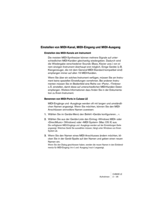 Page 35CUBASE LEAufnehmen 2 – 35
Einstellen von MIDI-Kanal, MIDI-Eingang und MIDI-Ausgang
Einstellen des MIDI-Kanals am Instrument
Die meisten MIDI-Synthesizer können mehrere Signale auf unter-
schiedlichen MIDI-Kanälen gleichzeitig wiedergeben. Dadurch wird 
die Wiedergabe verschiedener Sounds (Bass, Klavier usw.) von ei-
nem einzigen Instrument überhaupt erst möglich. Einige Geräte (z. B. 
Klangerzeuger, die mit dem General-MIDI-Standard kompatibel sind) 
empfangen immer auf allen 16 MIDI-Kanälen.
Wenn Sie...