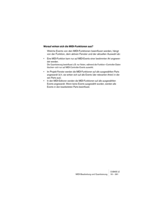 Page 361CUBASE LEMIDI-Bearbeitung und Quantisierung 18 – 361
Worauf wirken sich die MIDI-Funktionen aus?
Welche Events von den MIDI-Funktionen beeinflusst werden, hängt 
von der Funktion, dem aktiven Fenster und der aktuellen Auswahl ab:
• Eine MIDI-Funktion kann nur auf MIDI-Events einer bestimmten Art angewen-
det werden.
Die Quantisierung beeinflusst z. B. nur Noten, während die Funktion »Controller-Daten 
löschen« sich nur auf MIDI-Controller-Events auswirkt. 
• Im Projekt-Fenster werden die MIDI-Funktionen...