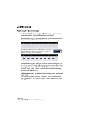 Page 362CUBASE LE18 – 362 MIDI-Bearbeitung und Quantisierung
Quantisierung
Was bedeutet Quantisierung?
Im Prinzip ist die Quantisierung eine Funktion, die aufgenommene 
Noten automatisch auf exakte Notenwerte verschiebt:
Die Quantisierung dient allerdings nicht nur zum Korrigieren von Feh-
lern, sie kann auch für kreative Zwecke eingesetzt werden. Das »Quan-
tisierungsraster« muss z. B. nicht unbedingt auf geraden Notenwerten 
basieren, einige Noten können automatisch von der Quantisierung 
ausgenommen werden...