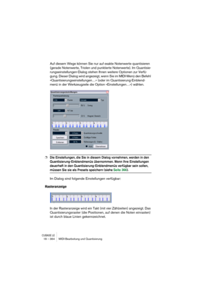 Page 364CUBASE LE18 – 364 MIDI-Bearbeitung und Quantisierung
Auf diesem Wege können Sie nur auf exakte Notenwerte quantisieren 
(gerade Notenwerte, Triolen und punktierte Notenwerte). Im Quantisie-
rungseinstellungen-Dialog stehen Ihnen weitere Optionen zur Verfü-
gung. Dieser Dialog wird angezeigt, wenn Sie im MIDI-Menü den Befehl 
»Quantisierungseinstellungen…« (oder im Quantisierung-Einblend-
menü in der Werkzeugzeile die Option »Einstellungen…«) wählen.
❐Die Einstellungen, die Sie in diesem Dialog vornehmen,...