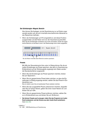 Page 366CUBASE LE18 – 366 MIDI-Bearbeitung und Quantisierung
Der Schieberegler »Magnet. Bereich«
Hier können Sie festlegen, ob die Quantisierung nur auf Noten ange-
wendet werden soll, die sich innerhalb eines bestimmten Abstands zu 
den Rasterlinien befinden. 
•Wenn der Schieberegler auf 0 % eingestellt ist, wird diese Funktion 
ausgeschaltet und alle Noten sind von der Quantisierung betroffen.
Wenn Sie den Schieberegler schrittweise nach rechts verschieben, werden die magne-
tischen Bereiche um die blauen...