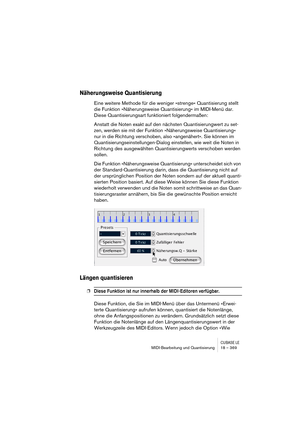 Page 369CUBASE LEMIDI-Bearbeitung und Quantisierung 18 – 369
Näherungsweise Quantisierung
Eine weitere Methode für die weniger »strenge« Quantisierung stellt 
die Funktion »Näherungsweise Quantisierung« im MIDI-Menü dar. 
Diese Quantisierungsart funktioniert folgendermaßen:
Anstatt die Noten exakt auf den nächsten Quantisierungwert zu set-
zen, werden sie mit der Funktion »Näherungsweise Quantisierung« 
nur in die Richtung verschoben, also »angenähert«. Sie können im 
Quantisierungseinstellungen-Dialog...