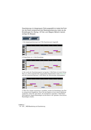 Page 370CUBASE LE18 – 370 MIDI-Bearbeitung und Quantisierung
Quantisierung« im Längenquant.-Feld ausgewählt ist, ändert die Funk-
tion die Noten entsprechend der Rasterquantisierung, indem sie die 
Einstellungen für »Swing«, »N-Tole« und »Magnet. Bereich« berück-
sichtigt. Ein Beispiel:
1. Die Längenquantisierung ist auf “Wie Quantisierung” eingestellt.
2. Einige Noten mit 1/16tel-Notenlänge.
3. Hier wurde der Quantisierungswert auf gerade 1/16tel-Noten mit einem Swing-
Wert von 100 % eingestellt. Bei...