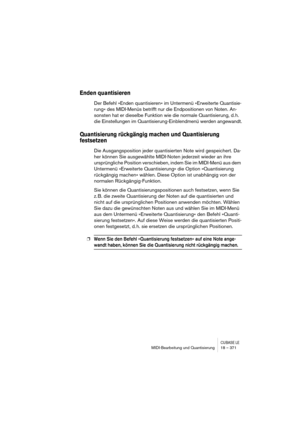 Page 371CUBASE LEMIDI-Bearbeitung und Quantisierung 18 – 371
Enden quantisieren
Der Befehl »Enden quantisieren« im Untermenü »Erweiterte Quantisie-
rung« des MIDI-Menüs betrifft nur die Endpositionen von Noten. An-
sonsten hat er dieselbe Funktion wie die normale Quantisierung, d. h. 
die Einstellungen im Quantisierung-Einblendmenü werden angewandt.
Quantisierung rückgängig machen und Quantisierung 
festsetzen
Die Ausgangsposition jeder quantisierten Note wird gespeichert. Da-
her können Sie ausgewählte...